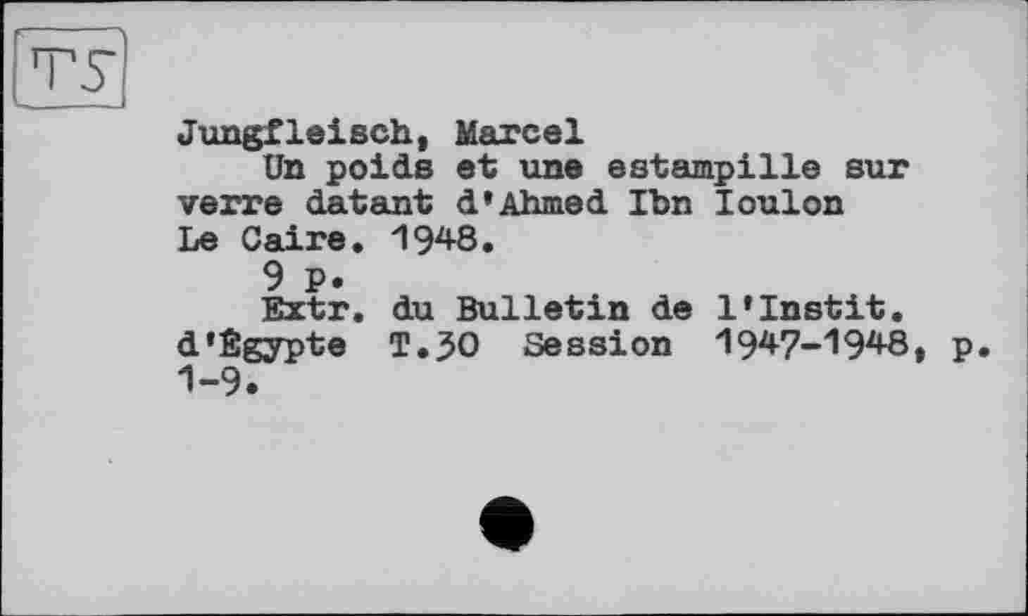 ﻿Jungfleisch, Marcel
Un poids et une estampille sur verre datant d» Ahmed Tbn Toulon Le Caire. 1948.
9 P.
Extr. du Bulletin de l‘Instit. d’Êgypte T.30 Session 1947-1948, p. 1-9.